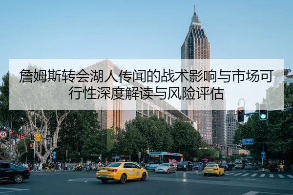 詹姆斯转会湖人传闻的战术影响与市场可行性深度解读与风险评估