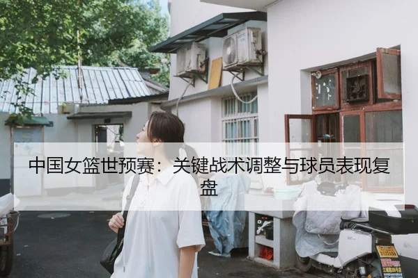 中国女篮世预赛：关键战术调整与球员表现复盘